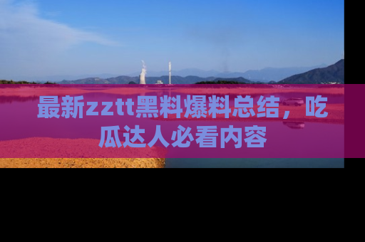 最新zztt黑料爆料总结,吃瓜达人必看内容