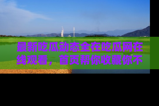 最新吃瓜动态全在吃瓜网在线观看,首页帮你收藏你不能错过的精彩!