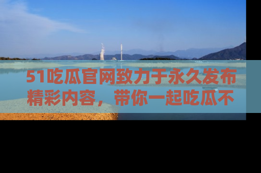51吃瓜官网致力于永久发布精彩内容，带你一起吃瓜不停歇！