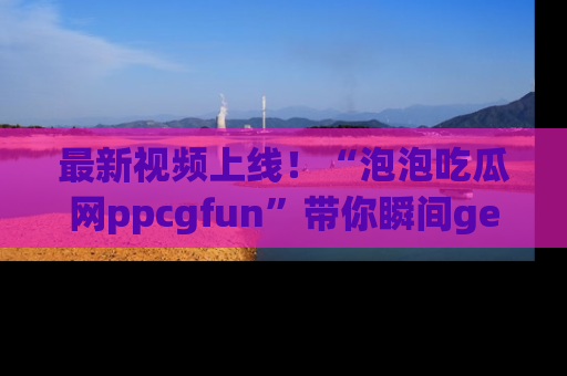 最新视频上线！“泡泡吃瓜网ppcgfun”带你瞬间get吃瓜圈的秘密