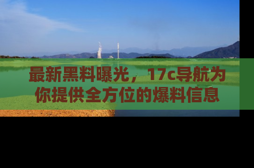 最新黑料曝光，17c导航为你提供全方位的爆料信息