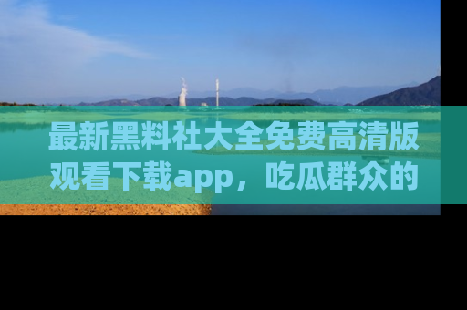 最新黑料社大全免费高清版观看下载app,吃瓜群众的必备神器