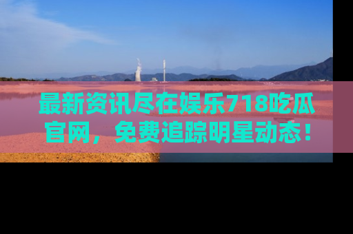 最新资讯尽在娱乐718吃瓜官网，免费追踪明星动态！