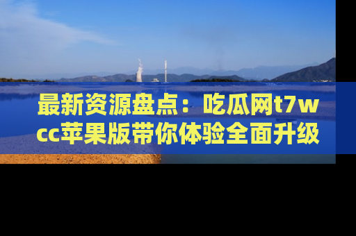 最新资源盘点：吃瓜网t7wcc苹果版带你体验全面升级