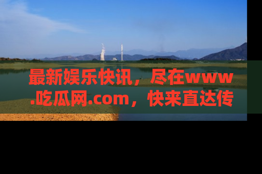 最新娱乐快讯，尽在www.吃瓜网.com，快来直达传送门收获惊喜吧！