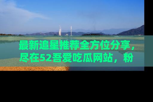 最新追星推荐全方位分享，尽在52吾爱吃瓜网站，粉丝必看